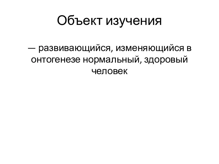 Объект изучения — развивающийся, изменяющийся в онтогенезе нормальный, здоровый человек