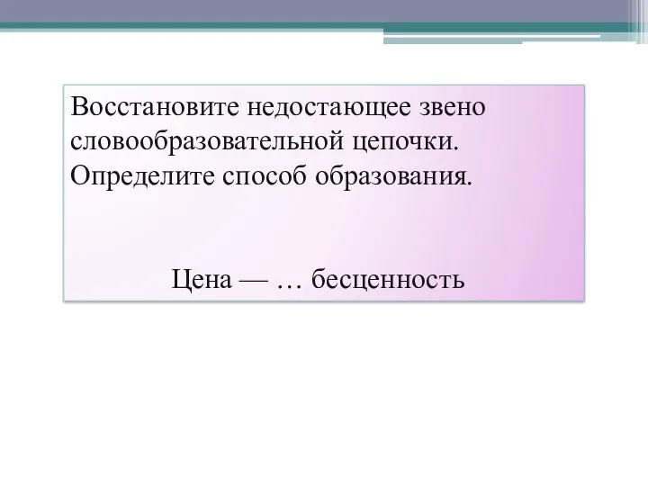 Восстановите недостающее звено словообразовательной цепочки. Определите способ образования. Цена — … бесценность