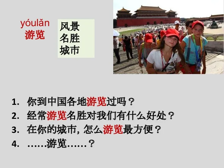 yóulǎn 游览 你到中国各地游览过吗？ 经常游览名胜对我们有什么好处？ 在你的城市，怎么游览最方便？ ……游览……？ 风景 名胜 城市