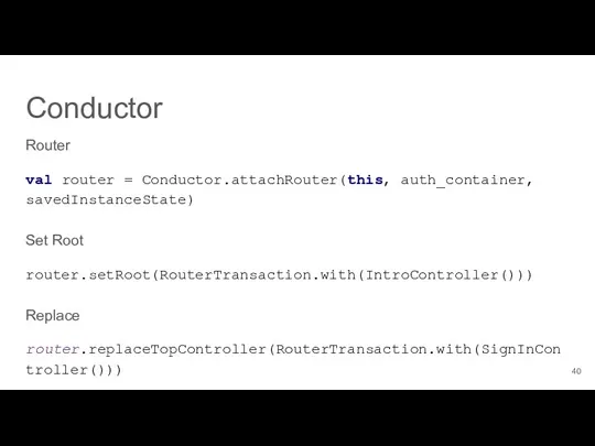 Router val router = Conductor.attachRouter(this, auth_container, savedInstanceState) Set Root router.setRoot(RouterTransaction.with(IntroController())) Replace router.replaceTopController(RouterTransaction.with(SignInController())) Conductor