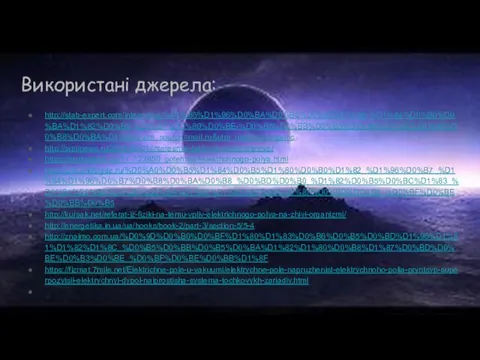 Використані джерела: http://stab-expert.com/interesting/%D1%86%D1%96%D0%BA%D0%B0%D0%B2%D1%96-%D1%84%D0%B0%D0%BA%D1%82%D0%B8-%D0%BF%D1%80%D0%BE-%D0%B5%D0%BB%D0%B5%D0%BA%D1%82%D1%80%D0%B8%D0%BA%D1%83/?utm_source=mail.ru&utm_medium=organic http://smitnews.ru/2014/07/01/interesnye-fakty-ob-elektrichestve/ https://studopedia.su/11_122850_potentsial-elektrichnogo-polya.html http://unit.photogdz.ru/%D0%A0%D0%B5%D1%84%D0%B5%D1%80%D0%B0%D1%82_%D1%96%D0%B7_%D1%84%D1%96%D0%B7%D0%B8%D0%BA%D0%B8_%D0%BD%D0%B0_%D1%82%D0%B5%D0%BC%D1%83_%D0%B5%D0%BB%D0%B5%D0%BA%D1%82%D1%80%D0%B8%D1%87%D0%BD%D0%B5_%D0%BF%D0%BE%D0%BB%D0%B5 http://kursak.net/referat-iz-fiziki-na-temu-vpliv-elektrichnogo-polya-na-zhivi-organizmi/ http://energetika.in.ua/ua/books/book-2/part-3/section-5/5-4 http://znaimo.com.ua/%D0%9D%D0%B0%D0%BF%D1%80%D1%83%D0%B6%D0%B5%D0%BD%D1%96%D1%81%D1%82%D1%8C_%D0%B5%D0%BB%D0%B5%D0%BA%D1%82%D1%80%D0%B8%D1%87%D0%BD%D0%BE%D0%B3%D0%BE_%D0%BF%D0%BE%D0%BB%D1%8F https://fizmat.7mile.net/Elektrichne-pole-u-vakuumi/elektrychne-pole-napruzhenist-elektrychnoho-polia-pryntsyp-superpozytsii-elektrychnyi-dypol-naiprostisha-systema-tochkovykh-zariadiv.html