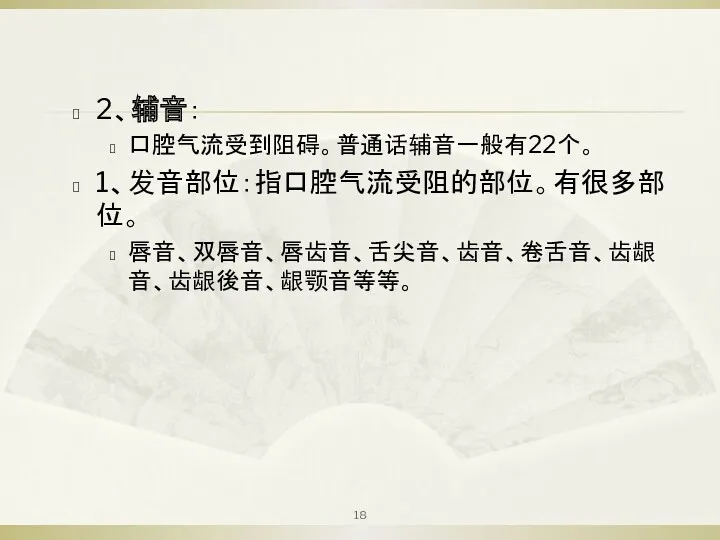 2、辅音： 口腔气流受到阻碍。普通话辅音一般有22个。 1、发音部位：指口腔气流受阻的部位。有很多部位。 唇音、双唇音、唇齿音、舌尖音、齿音、卷舌音、齿龈音、齿龈後音、龈颚音等等。