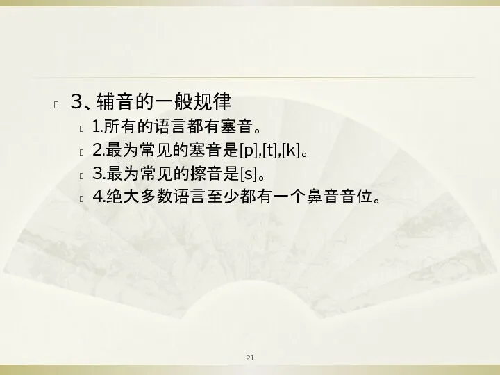 3、辅音的一般规律 1.所有的语言都有塞音。 2.最为常见的塞音是[p],[t],[k]。 3.最为常见的擦音是[s]。 4.绝大多数语言至少都有一个鼻音音位。