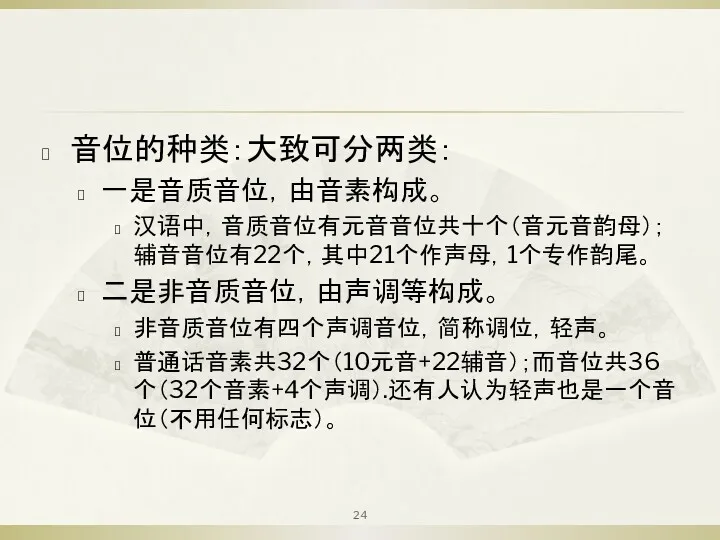 音位的种类：大致可分两类： 一是音质音位，由音素构成。 汉语中，音质音位有元音音位共十个（音元音韵母）；辅音音位有22个，其中21个作声母，1个专作韵尾。 二是非音质音位，由声调等构成。 非音质音位有四个声调音位，简称调位，轻声。 普通话音素共32个（10元音+22辅音）；而音位共36个（32个音素+4个声调）.还有人认为轻声也是一个音位（不用任何标志）。