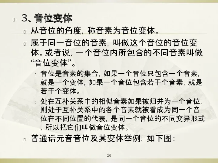 3、音位变体 从音位的角度，称音素为音位变体。 属于同一音位的音素，叫做这个音位的音位变体。或者说，一个音位内所包含的不同音素叫做“音位变体”。 音位是音素的集合，如果一个音位只包含一个音素，就是一个变体，如果一个音位包含若干个音素，就是若干个变体。 处在互补关系中的相似音素如果被归并为一个音位，则处于互补关系中的各个音素就被看成为同一个音位在不同位置的代表，是同一个音位的不同变异形式，所以把它们叫做音位变体。 普通话元音音位及其变体举例，如下图：