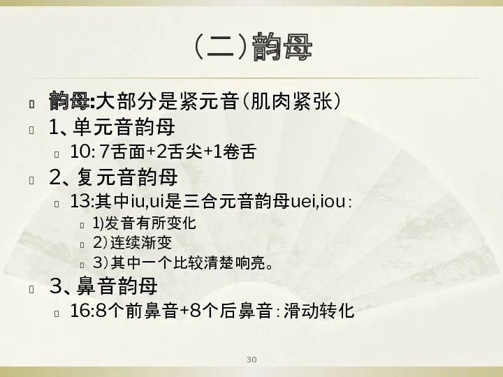 （二）韵母 韵母:大部分是紧元音（肌肉紧张） 1、单元音韵母 10: 7舌面+2舌尖+1卷舌 2、复元音韵母 13:其中iu,ui是三合元音韵母uei,iou： 1)发音有所变化 2）连续渐变 3）其中一个比较清楚响亮。 3、鼻音韵母 16:8个前鼻音+8个后鼻音：滑动转化