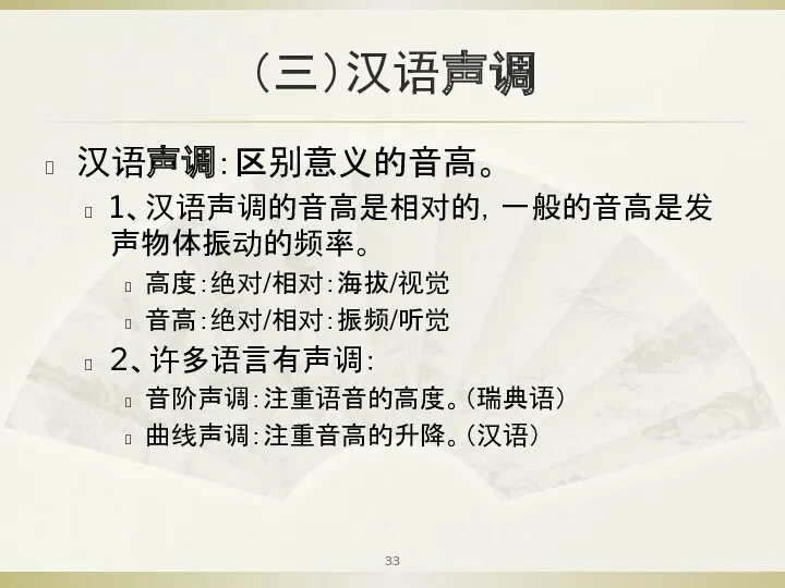 （三）汉语声调 汉语声调：区别意义的音高。 1、汉语声调的音高是相对的，一般的音高是发声物体振动的频率。 高度：绝对/相对：海拔/视觉 音高：绝对/相对：振频/听觉 2、许多语言有声调： 音阶声调：注重语音的高度。（瑞典语） 曲线声调：注重音高的升降。（汉语）