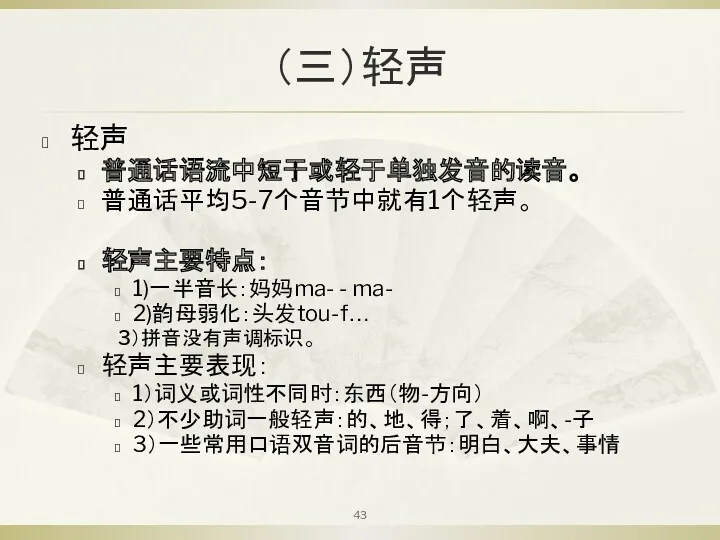 （三）轻声 轻声 普通话语流中短于或轻于单独发音的读音。 普通话平均5-7个音节中就有1个轻声。 轻声主要特点： 1)一半音长：妈妈ma- - ma- 2)韵母弱化：头发tou-f… 3）拼音没有声调标识。 轻声主要表现： 1）词义或词性不同时：东西（物-方向） 2）不少助词一般轻声：的、地、得；了、着、啊、-子 3）一些常用口语双音词的后音节：明白、大夫、事情