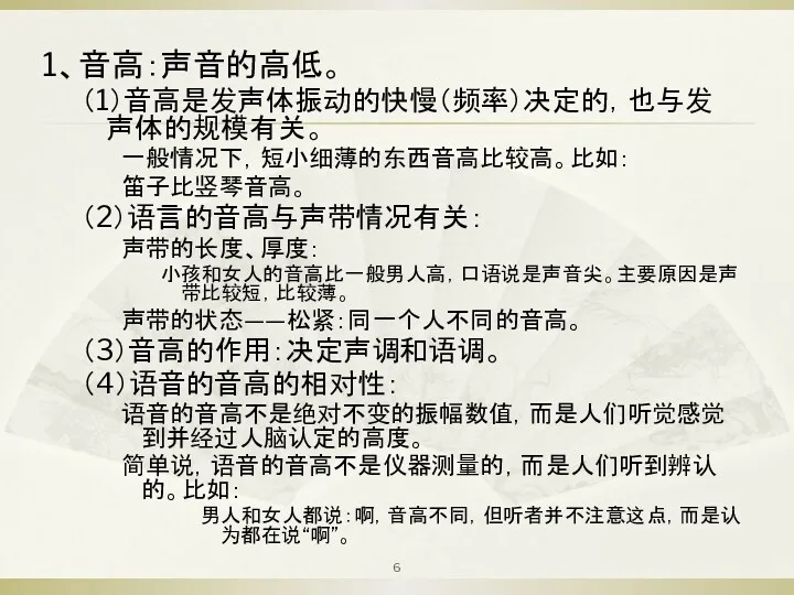 1、音高：声音的高低。 （1）音高是发声体振动的快慢（频率）决定的，也与发声体的规模有关。 一般情况下，短小细薄的东西音高比较高。比如： 笛子比竖琴音高。 （2）语言的音高与声带情况有关： 声带的长度、厚度： 小孩和女人的音高比一般男人高，口语说是声音尖。主要原因是声带比较短，比较薄。 声带的状态——松紧：同一个人不同的音高。 （3）音高的作用：决定声调和语调。 （4）语音的音高的相对性： 语音的音高不是绝对不变的振幅数值，而是人们听觉感觉到并经过人脑认定的高度。 简单说，语音的音高不是仪器测量的，而是人们听到辨认的。比如： 男人和女人都说：啊，音高不同，但听者并不注意这点，而是认为都在说“啊”。