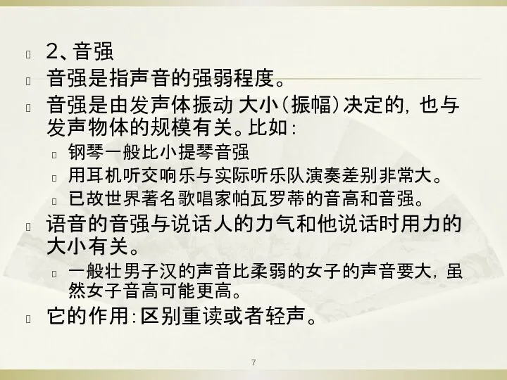 2、音强 音强是指声音的强弱程度。 音强是由发声体振动 大小（振幅）决定的，也与发声物体的规模有关。比如： 钢琴一般比小提琴音强 用耳机听交响乐与实际听乐队演奏差别非常大。 已故世界著名歌唱家帕瓦罗蒂的音高和音强。 语音的音强与说话人的力气和他说话时用力的大小有关。 一般壮男子汉的声音比柔弱的女子的声音要大，虽然女子音高可能更高。 它的作用：区别重读或者轻声。