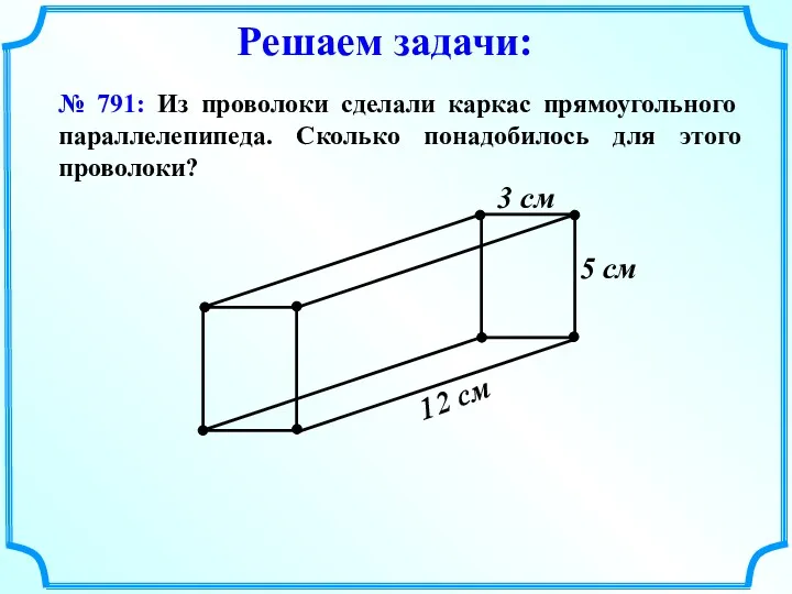 № 791: Из проволоки сделали каркас прямоугольного параллелепипеда. Сколько понадобилось для этого проволоки? Решаем задачи: