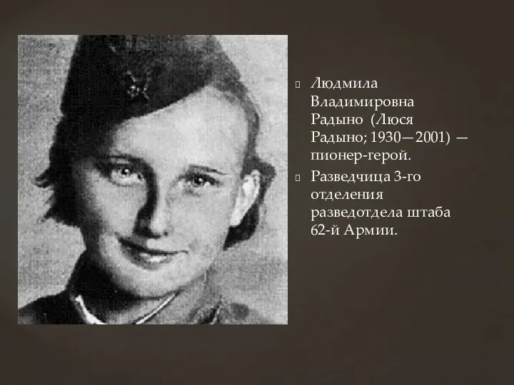 Людмила Владимировна Радыно (Люся Радыно; 1930—2001) — пионер-герой. Разведчица 3-го отделения разведотдела штаба 62-й Армии.