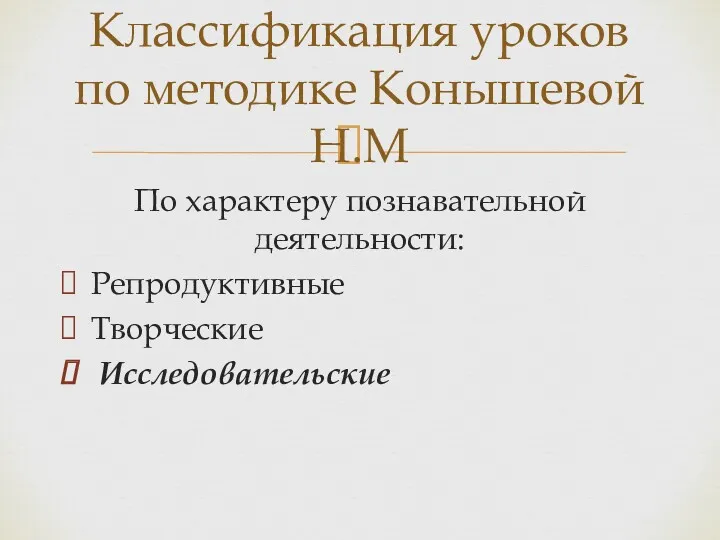 По характеру познавательной деятельности: Репродуктивные Творческие Исследовательские Классификация уроков по методике Конышевой Н.М