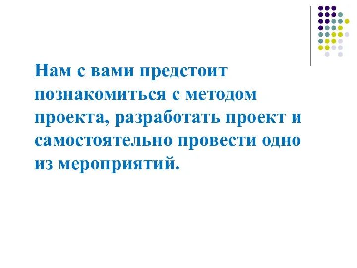 Нам с вами предстоит познакомиться с методом проекта, разработать проект и самостоятельно провести одно из мероприятий.