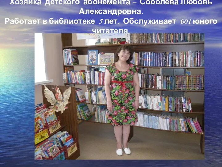 Хозяйка детского абонемента – Соболева Любовь Александровна. Работает в библиотеке 5 лет. Обслуживает 601 юного читателя.