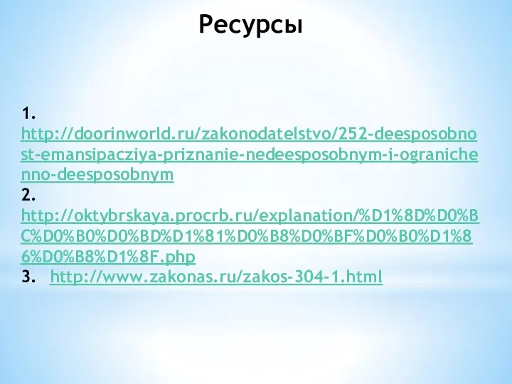 Ресурсы 1. http://doorinworld.ru/zakonodatelstvo/252-deesposobnost-emansipacziya-priznanie-nedeesposobnym-i-ogranichenno-deesposobnym 2. http://oktybrskaya.procrb.ru/explanation/%D1%8D%D0%BC%D0%B0%D0%BD%D1%81%D0%B8%D0%BF%D0%B0%D1%86%D0%B8%D1%8F.php 3. http://www.zakonas.ru/zakos-304-1.html