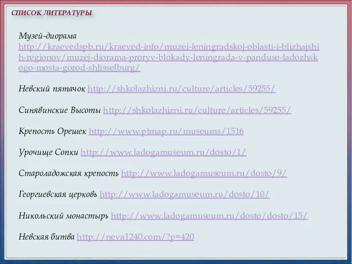 СПИСОК ЛИТЕРАТУРЫ Музей-диорама http://kraevedspb.ru/kraeved-info/muzei-leningradskoj-oblasti-i-blizhajshih-regionov/muzej-diorama-proryv-blokady-leningrada-v-panduse-ladozhskogo-mosta-gorod-shlisselburg/ Невский пятачок http://shkolazhizni.ru/culture/articles/59255/ Синявинские Высоты http://shkolazhizni.ru/culture/articles/59255/