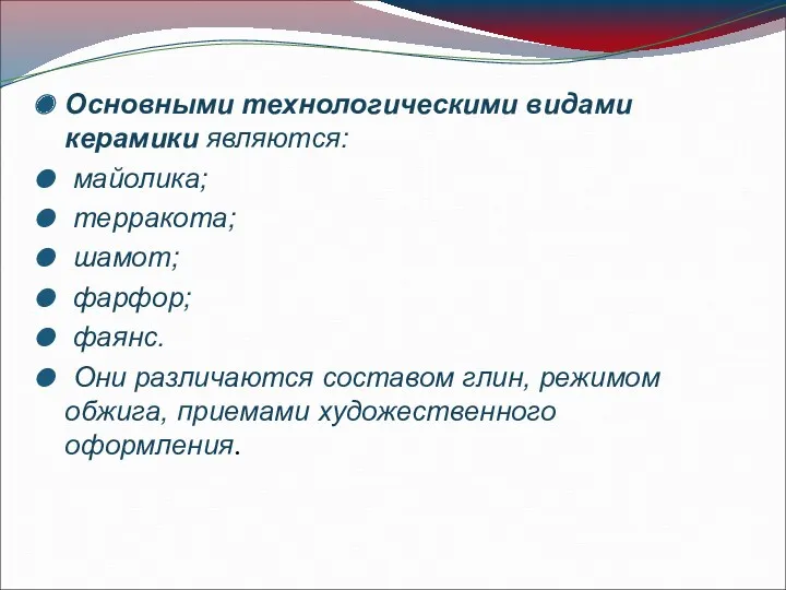 Основными технологическими видами керамики являются: майолика; терракота; шамот; фарфор; фаянс.