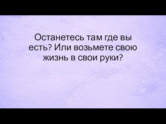 Останетесь там где вы есть? Или возьмете свою жизнь в свои руки?