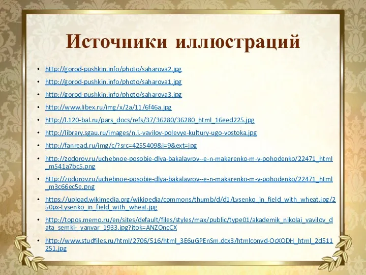 Источники иллюстраций http://gorod-pushkin.info/photo/saharova2.jpg http://gorod-pushkin.info/photo/saharova1.jpg http://gorod-pushkin.info/photo/saharova3.jpg http://www.libex.ru/img/x/2a/11/6f46a.jpg http://l.120-bal.ru/pars_docs/refs/37/36280/36280_html_16eed225.jpg http://library.sgau.ru/images/n.i.-vavilov-polevye-kultury-ugo-vostoka.jpg http://fanread.ru/img/c/?src=4255409&i=9&ext=jpg http://zodorov.ru/uchebnoe-posobie-dlya-bakalavrov--e-n-makarenko-m-v-pohodenko/22471_html_m541a7bc5.png http://zodorov.ru/uchebnoe-posobie-dlya-bakalavrov--e-n-makarenko-m-v-pohodenko/22471_html_m3c66ec5e.png https://upload.wikimedia.org/wikipedia/commons/thumb/d/d1/Lysenko_in_field_with_wheat.jpg/250px-Lysenko_in_field_with_wheat.jpg http://topos.memo.ru/en/sites/default/files/styles/max/public/type01/akademik_nikolai_vavilov_data_semki-_yanvar_1933.jpg?itok=ANZOncCX http://www.studfiles.ru/html/2706/516/html_3E6uGPEnSm.dcx3/htmlconvd-OcXODH_html_2d511251.jpg