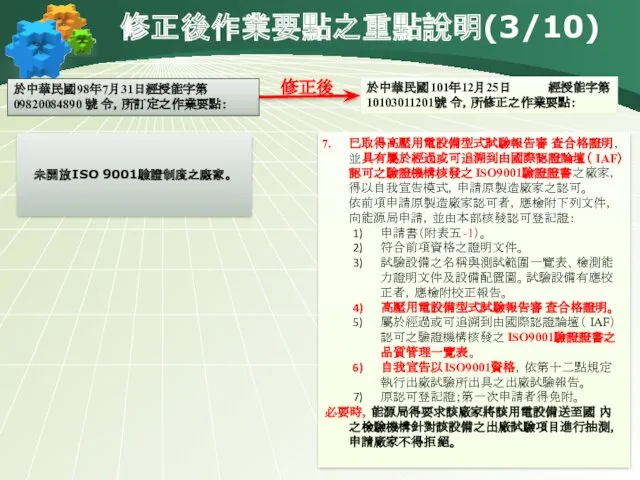 修正後作業要點之重點說明(3/10) 於中華民國98年7月31日經授能字第 09820084890 號 令，所訂定之作業要點： 於中華民國101年12月25日 經授能字第10103011201號 令，所修正之作業要點： 修正後 已取得高壓用電設備型式試驗報告審查合格證明，並具有屬於經過或可追溯到由國際認證論壇（IAF）認可之驗證機構核發之ISO9001驗證證書之廠家，得以自我宣告模式，申請原製造廠家之認可。