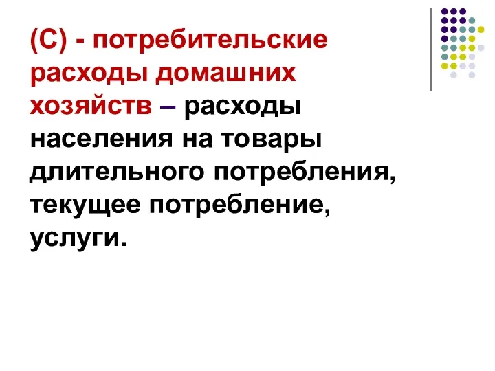 (С) - потребительские расходы домашних хозяйств – расходы населения на товары длительного потребления, текущее потребление, услуги.