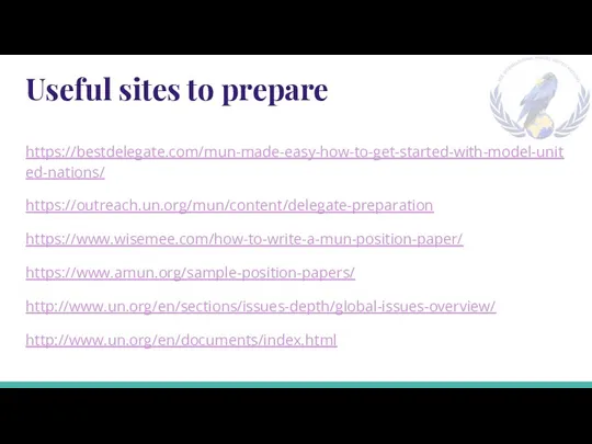 Useful sites to prepare https://bestdelegate.com/mun-made-easy-how-to-get-started-with-model-united-nations/ https://outreach.un.org/mun/content/delegate-preparation https://www.wisemee.com/how-to-write-a-mun-position-paper/ https://www.amun.org/sample-position-papers/ http://www.un.org/en/sections/issues-depth/global-issues-overview/ http://www.un.org/en/documents/index.html