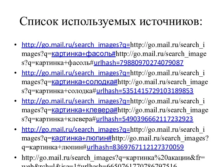 Список используемых источников: http://go.mail.ru/search_images?q=http://go.mail.ru/search_images?q=картинка+фасоль#http://go.mail.ru/search_images?q=картинка+фасоль#urlhash=79880970274079087 http://go.mail.ru/search_images?q=http://go.mail.ru/search_images?q=картинка+солодка#http://go.mail.ru/search_images?q=картинка+солодка#urlhash=5351415729103189853 http://go.mail.ru/search_images?q=http://go.mail.ru/search_images?q=картинка+клевера#http://go.mail.ru/search_images?q=картинка+клевера#urlhash=5490396662117232923 http://go.mail.ru/search_images?q=http://go.mail.ru/search_images?q=картинка+люпин#http://go.mail.ru/search_images?q=картинка+люпин#urlhash=8369767112127370059 http://go.mail.ru/search_images?q=картинка%20акации&fr=web&rch=l&jsa=1#urlhash=6650761770786797516