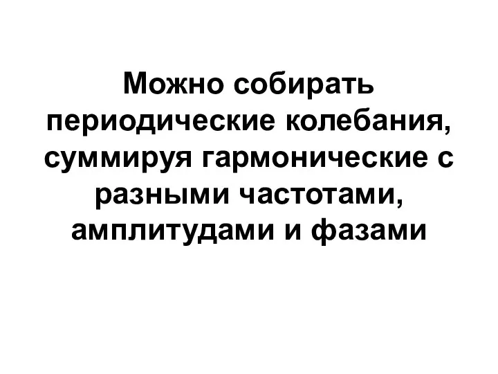 Можно собирать периодические колебания, суммируя гармонические с разными частотами, амплитудами и фазами