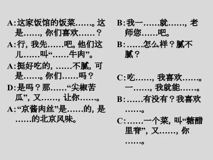 A：这家饭馆的饭菜……。这是……，你们喜欢……？ A：行，我先……吧。他们这儿……叫“……牛肉”。 A：挺好吃的，……不腻，可是……。你们……吗？ D：是吗？那……“尖椒苦瓜”，又……，让你……。 A：“京酱肉丝”是……的，是……的北京风味。 B：我一……就……，老师您……吧。 B：……怎么样？腻不腻？ C：吃……，我喜欢……。一……，我就能……。 B：……有没有？我喜欢……。 C：……一个菜，叫“糖醋里脊”，又……，你……。