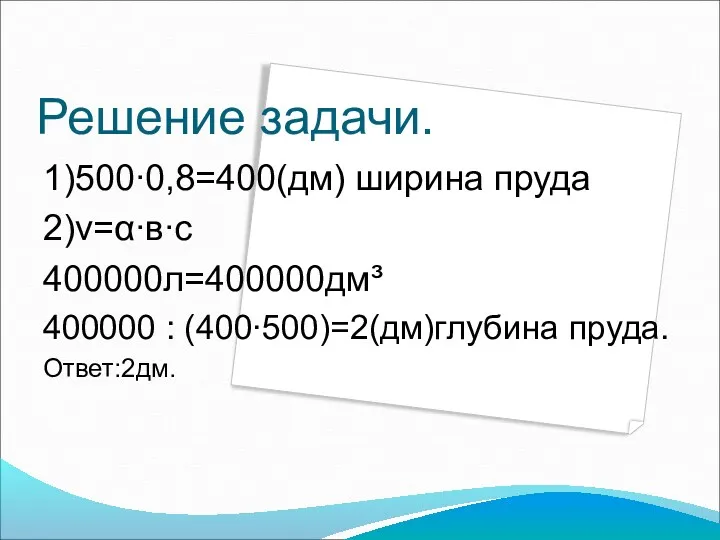 Решение задачи. 1)500∙0,8=400(дм) ширина пруда 2)v=α∙в∙с 400000л=400000дм³ 400000 : (400∙500)=2(дм)глубина пруда. Ответ:2дм.