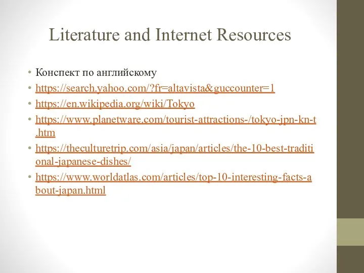 Literature and Internet Resources Конспект по английскому https://search.yahoo.com/?fr=altavista&guccounter=1 https://en.wikipedia.org/wiki/Tokyo https://www.planetware.com/tourist-attractions-/tokyo-jpn-kn-t.htm https://theculturetrip.com/asia/japan/articles/the-10-best-traditional-japanese-dishes/ https://www.worldatlas.com/articles/top-10-interesting-facts-about-japan.html