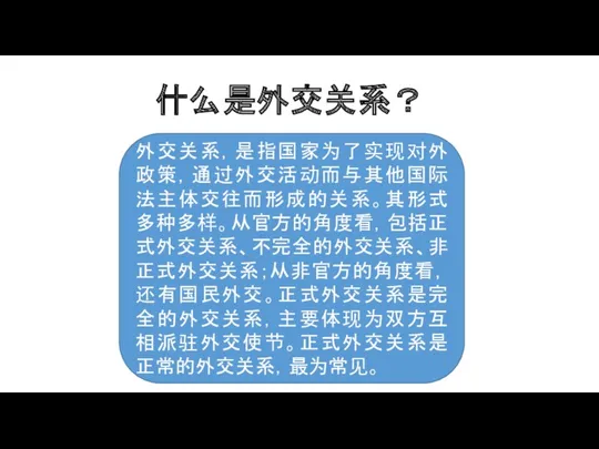 什么是外交关系？ 外交关系，是指国家为了实现对外政策，通过外交活动而与其他国际法主体交往而形成的关系。其形式多种多样。从官方的角度看，包括正式外交关系、不完全的外交关系、非正式外交关系；从非官方的角度看，还有国民外交。正式外交关系是完全的外交关系，主要体现为双方互相派驻外交使节。正式外交关系是正常的外交关系，最为常见。