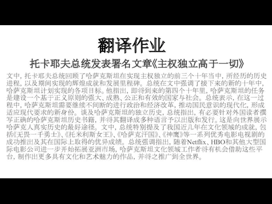 翻译作业 托卡耶夫总统发表署名文章《主权独立高于一切》 文中，托卡耶夫总统回顾了哈萨克斯坦在实现主权独立的前三个十年当中，所经历的历史进程，以及期间实现的辉煌成就和发展里程碑。 总统在文中强调了接下来的新的十年中，哈萨克斯坦计划实现的各项目标。他指出，即将到来的第四个十年里，哈萨克斯坦的任务是建设一个基于正义原则的强大、成熟、公正和有效的国家与社会。 总统表示，在这一过程中，哈萨克斯坦需要继续不间断的进行政治和经济改革，推动国民意识的现代化，形成适应现代要求的新身份。 谈及哈萨克斯坦的独立历史，总统指出，有必要针对外国读者撰写正确的哈萨克斯坦历史书籍，并将其翻译成多种语言予以出版和发行。这是向世界展示哈萨克人真实历史的最好途径。 文中，总统特别提及了我国近几年在文化领域的成就，包括《无畏一千勇士》、《托米利斯女王》、《哈萨克汗国》、《神鹰》等一系列优秀电影电视剧的成功推出及其在国际上取得的优异成绩。 总统强调指出，随着Netflix、HBO和其他大型国际电影公司进一步开始拓展亚洲市场，哈萨克斯坦文化领域工作者将有机会借助这些平台，制作出更多具有文化和艺术魅力的作品，并将之推广到全世界。