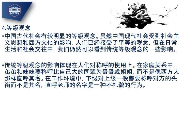 4.等级观念 中国古代社会有较明显的等级观念。虽然中国现代社会受到社会主义思想和西方文化的影响，人们已经接受了平等的观念，但在日常生活和社会交往中，我们仍然可以看到传统等级观念的一些影响。 传统等级观念的影响体现在人们对称呼的使用上。在家庭关系中，弟弟和妹妹要称呼比自己大的同辈为哥哥或姐姐，而不是像西方人那样直呼其名。在工作环境中，下级对上级一般都要称呼对方的头衔而不是其名，直呼老师的名字是一种不礼貌的行为。