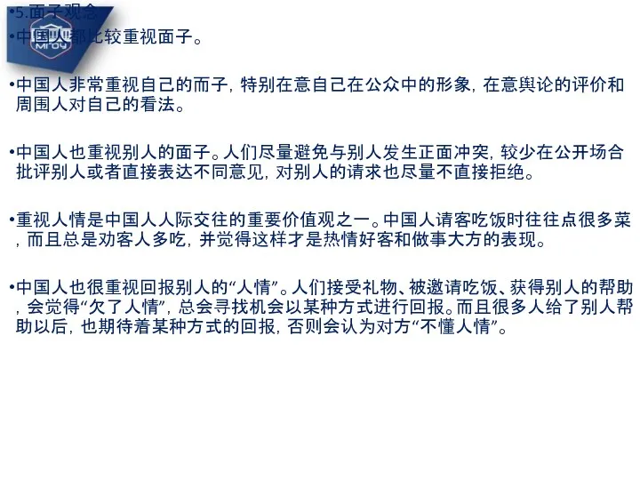 5.面子观念 中国人都比较重视面子。 中国人非常重视自己的而子，特别在意自己在公众中的形象，在意舆论的评价和周围人对自己的看法。 中国人也重视别人的面子。人们尽量避免与别人发生正面冲突，较少在公开场合批评别人或者直接表达不同意见，对别人的请求也尽量不直接拒绝。 重视人情是中国人人际交往的重要价值观之一。中国人请客吃饭时往往点很多菜，而且总是劝客人多吃，并觉得这样才是热情好客和做事大方的表现。 中国人也很重视回报别人的“人情”。人们接受礼物、被邀请吃饭、获得别人的帮助，会觉得“欠了人情”，总会寻找机会以某种方式进行回报。而且很多人给了别人帮助以后，也期待着某种方式的回报，否则会认为对方“不懂人情”。