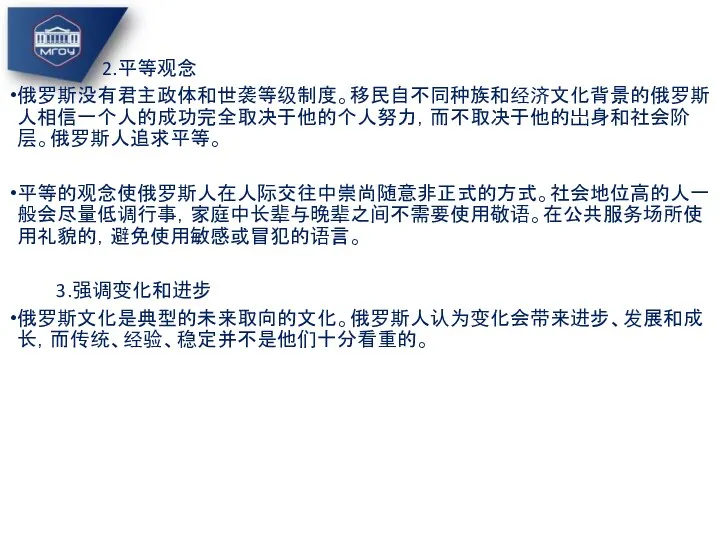 2.平等观念 俄罗斯没有君主政体和世袭等级制度。移民自不同种族和经济文化背景的俄罗斯人相信一个人的成功完全取决于他的个人努力，而不取决于他的岀身和社会阶层。俄罗斯人追求平等。 平等的观念使俄罗斯人在人际交往中崇尚随意非正式的方式。社会地位高的人一般会尽量低调行事，家庭中长辈与晚辈之间不需要使用敬语。在公共服务场所使用礼貌的，避免使用敏感或冒犯的语言。 3.强调变化和进步 俄罗斯文化是典型的未来取向的文化。俄罗斯人认为变化会带来进步、发展和成长，而传统、经验、稳定并不是他们十分看重的。