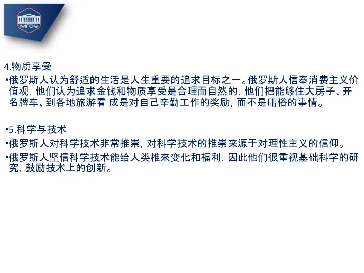 4.物质享受 俄罗斯人认为舒适的生活是人生重要的追求目标之一。俄罗斯人信奉消费主义价值观，他们认为追求金钱和物质享受是合理而自然的，他们把能够住大房子、开名牌车、到各地旅游看 成是对自己辛勤工作的奖励，而不是庸俗的事情。 5.科学与技术 俄罗斯人对科学技术非常推崇，对科学技术的推崇来源于对理性主义的信仰。 俄罗斯人坚信科学技术能给人类椎來变化和福利，因此他们很重视基础科学的研究，鼓励技术上的创新。