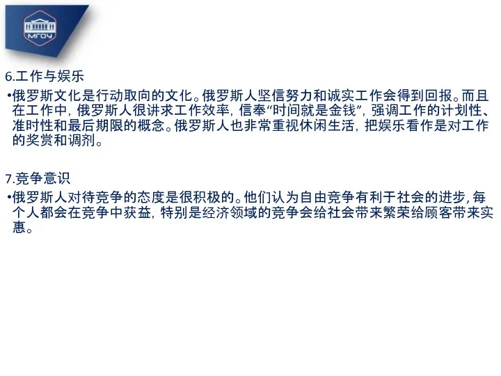 6.工作与娱乐 俄罗斯文化是行动取向的文化。俄罗斯人坚信努力和诚实工作会得到回报。而且在工作中，俄罗斯人很讲求工作效率，信奉“时间就是金钱”，强调工作的计划性、准时性和最后期限的概念。俄罗斯人也非常重视休闲生活，把娱乐看作是对工作的奖赏和调剂。 7.竞争意识 俄罗斯人对待竞争的态度是很积极的。他们认为自由竞争有利于社会的进步, 每个人都会在竞争中获益，特别是经济领域的竞争会给社会带来繁荣给顾客带来实惠。