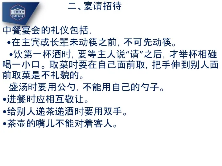 二、宴请招待 中餐宴会的礼仪包括， •在主宾或长辈未动筷之前，不可先动筷。 •饮第一杯酒时，要等主人说“请”之后，才举杯相碰喝一小口。 取菜时要在自己面前取，把手伸到别人面前取菜是不礼貌的。 盛汤时要用公勺，不能用自己的勺子。 •进餐时应相互敬让。 •给别人递茶递酒时要用双手。 •茶壶的嘴儿不能对着客人。