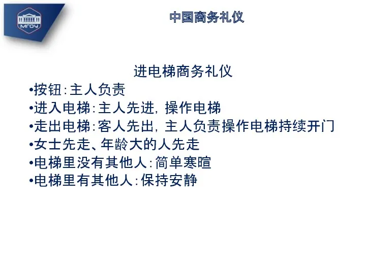 中国商务礼仪 进电梯商务礼仪 按钮：主人负责 进入电梯：主人先进，操作电梯 走出电梯：客人先出，主人负责操作电梯持续开门 女士先走、年龄大的人先走 电梯里没有其他人：简单寒暄 电梯里有其他人：保持安静