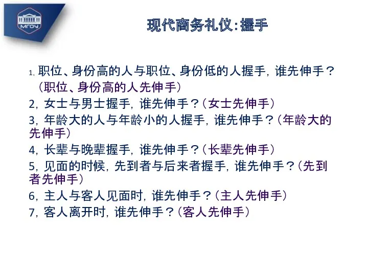 现代商务礼仪：握手 1，职位、身份高的人与职位、身份低的人握手，谁先伸手？ （职位、身份高的人先伸手） 2，女士与男士握手，谁先伸手？（女士先伸手） 3，年龄大的人与年龄小的人握手，谁先伸手？（年龄大的先伸手） 4，长辈与晚辈握手，谁先伸手？（长辈先伸手） 5，见面的时候，先到者与后来者握手，谁先伸手？（先到者先伸手） 6，主人与客人见面时，谁先伸手？（主人先伸手） 7，客人离开时，谁先伸手？（客人先伸手）