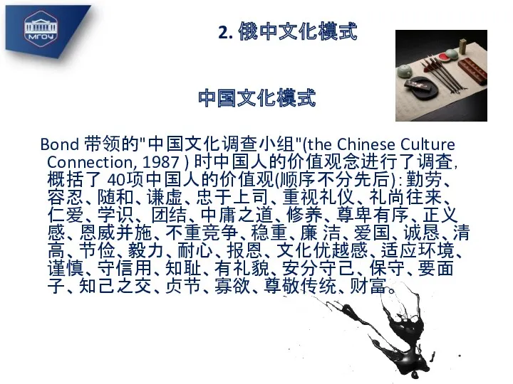 2. 俄中文化模式 中国文化模式 Bond 带领的"中国文化调查小组"(the Chinese Culture Connection, 1987 ) 时中国人的价值观念进行了调査，概括了 40项中国人的价值观(顺序不分先后)：勤劳、容忍、随和、谦虚、忠于上司、重视礼仪、礼尚往来、仁爱、学识、 团结、中庸之道、修养、尊卑有序、正义感、恩威并施、不重竞争、稳重、廉 洁、爱国、诚恳、清高、节俭、毅力、耐心、报恩、文化优越感、适应环境、谨慎、守信用、知耻、有礼貌、安分守己、保守、要面子、知己之交、贞节、寡欲、尊敬传统、财富。