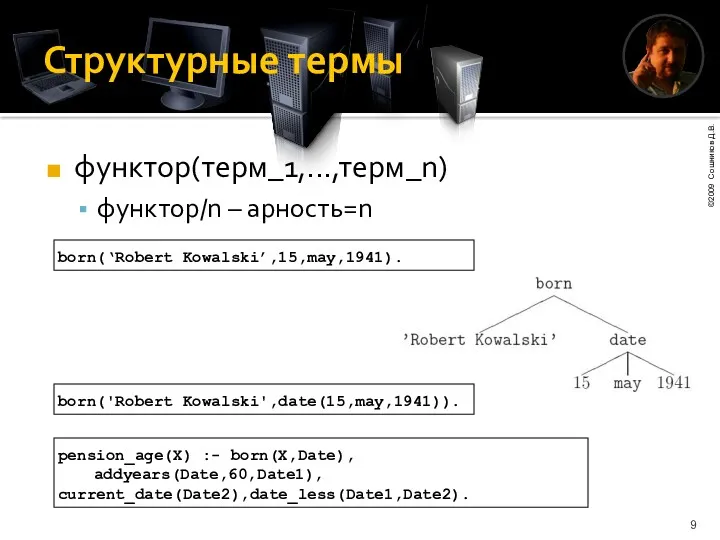 Структурные термы функтор(терм_1,...,терм_n) функтор/n – арность=n born(‘Robert Kowalski’,15,may,1941). born('Robert Kowalski',date(15,may,1941)). pension_age(X) :- born(X,Date), addyears(Date,60,Date1), current_date(Date2),date_less(Date1,Date2).