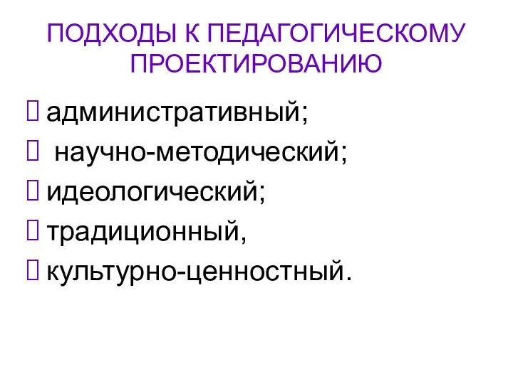 ПОДХОДЫ К ПЕДАГОГИЧЕСКОМУ ПРОЕКТИРОВАНИЮ административный; научно-методический; идеологический; традиционный, культурно-ценностный.