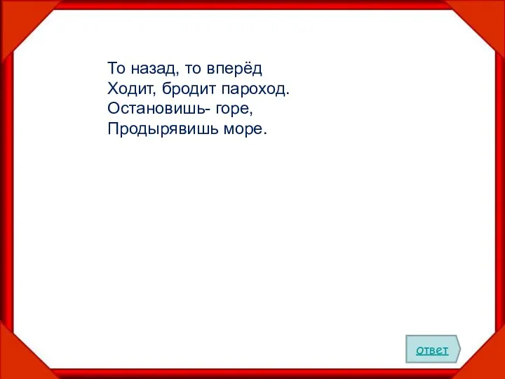 То назад, то вперёд Ходит, бродит пароход. Остановишь- горе, Продырявишь море. ответ