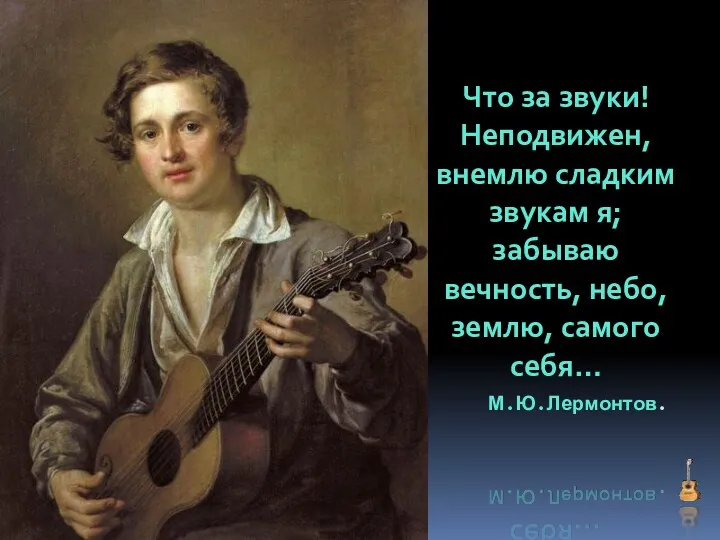 Что за звуки! Неподвижен, внемлю сладким звукам я; забываю вечность, небо, землю, самого себя… М.Ю.Лермонтов.