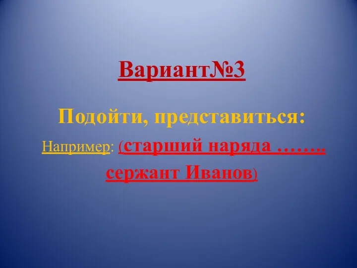 Вариант№3 Подойти, представиться: Например: (старший наряда …….. сержант Иванов)