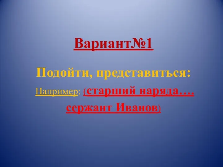 Вариант№1 Подойти, представиться: Например: (старший наряда…. сержант Иванов)