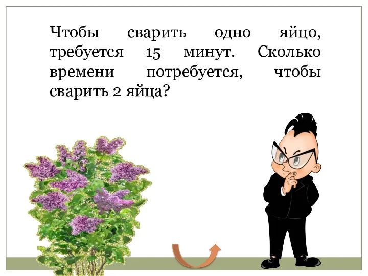 Чтобы сварить одно яйцо, требуется 15 минут. Сколько времени потребуется, чтобы сварить 2 яйца? 15 минут